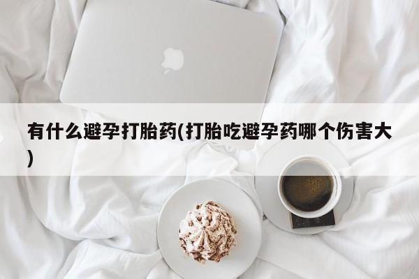 打胎药微信联系方式，有什么避孕打胎药(打胎吃避孕药哪个伤害大)