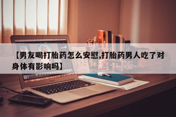 打胎药微信联系方式，【男友喝打胎药怎么安慰,打胎药男人吃了对身体有影响吗】
