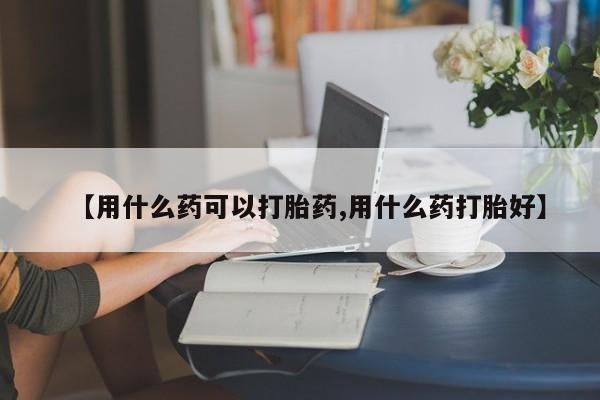 打胎药微信联系方式，【用什么药可以打胎药,用什么药打胎好】