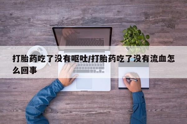 打胎药微信联系方式，打胎药吃了没有呕吐/打胎药吃了没有流血怎么回事