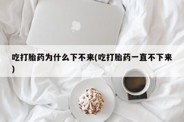 打胎药微信联系方式，吃打胎药为什么下不来(吃打胎药一直不下来)