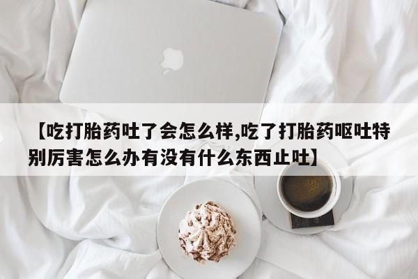 打胎药微信联系方式，【吃打胎药吐了会怎么样,吃了打胎药呕吐特别厉害怎么办有没有什么东西止吐】