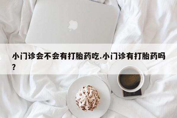 打胎药微信联系方式，小门诊会不会有打胎药吃.小门诊有打胎药吗？