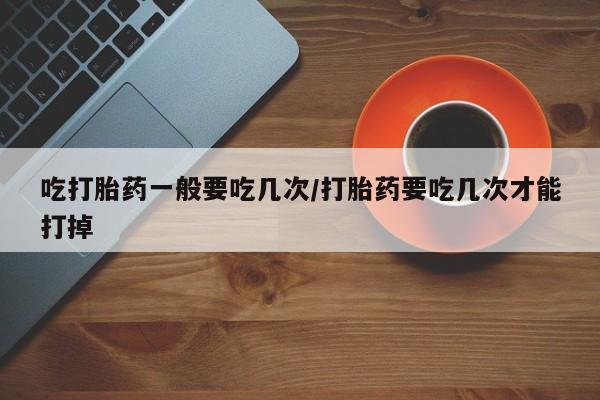 打胎药微信联系方式，吃打胎药一般要吃几次/打胎药要吃几次才能打掉