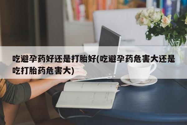 打胎药微信联系方式，吃避孕药好还是打胎好(吃避孕药危害大还是吃打胎药危害大)