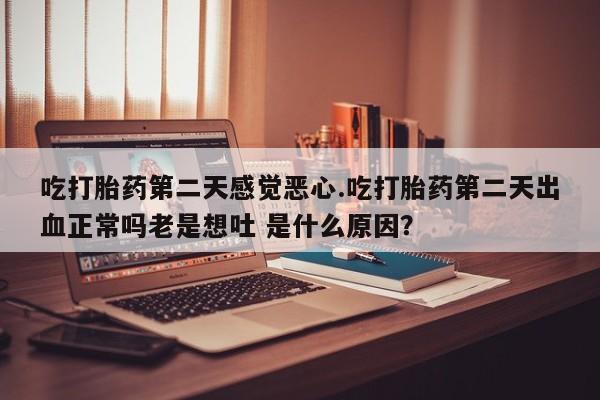 打胎药微信联系方式，吃打胎药第二天感觉恶心.吃打胎药第二天出血正常吗老是想吐 是什么原因？