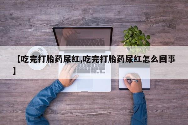 打胎药微信联系方式，【吃完打胎药尿红,吃完打胎药尿红怎么回事】
