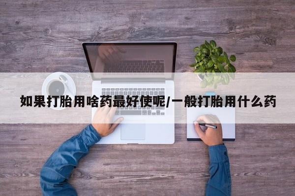 打胎药微信联系方式，如果打胎用啥药最好使呢/一般打胎用什么药