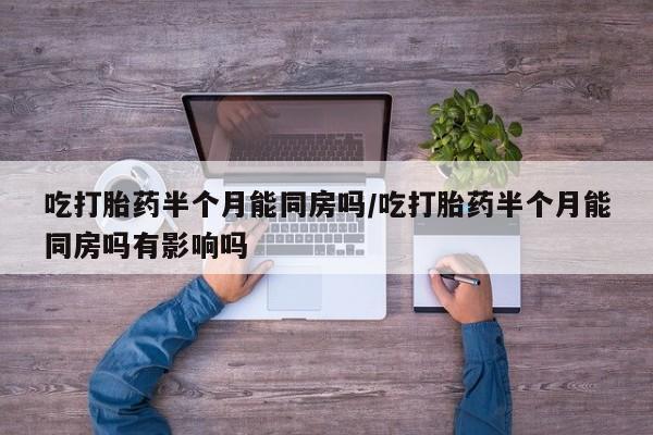 打胎药微信联系方式，吃打胎药半个月能同房吗/吃打胎药半个月能同房吗有影响吗
