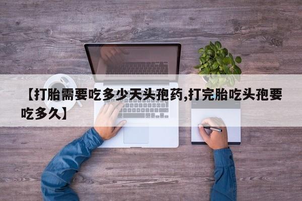 打胎药微信联系方式，【打胎需要吃多少天头孢药,打完胎吃头孢要吃多久】