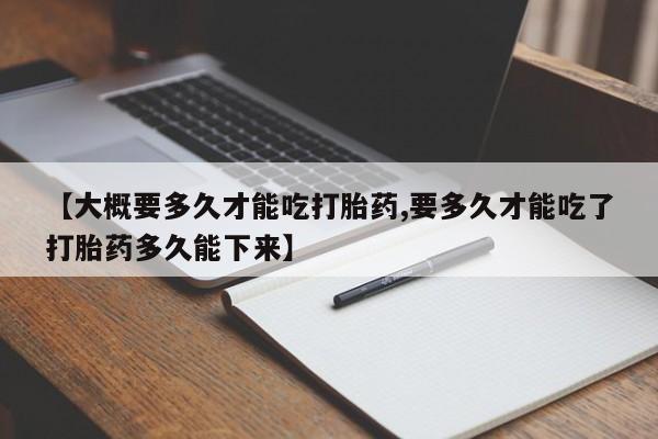 打胎药微信联系方式，【大概要多久才能吃打胎药,要多久才能吃了打胎药多久能下来】