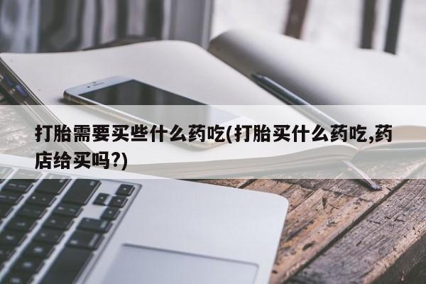 打胎药微信联系方式，打胎需要买些什么药吃(打胎买什么药吃,药店给买吗?)