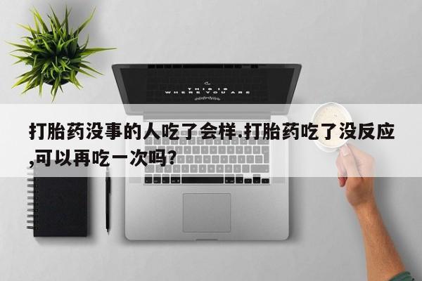 打胎药微信联系方式，打胎药没事的人吃了会样.打胎药吃了没反应,可以再吃一次吗？