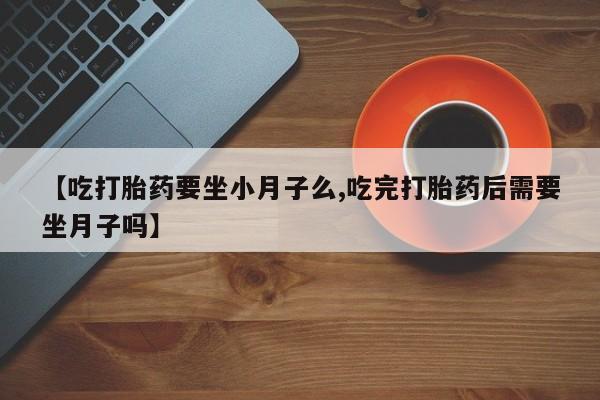 打胎药微信联系方式，【吃打胎药要坐小月子么,吃完打胎药后需要坐月子吗】
