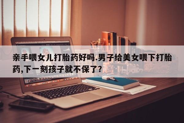 打胎药微信联系方式，亲手喂女儿打胎药好吗.男子给美女喂下打胎药,下一刻孩子就不保了？
