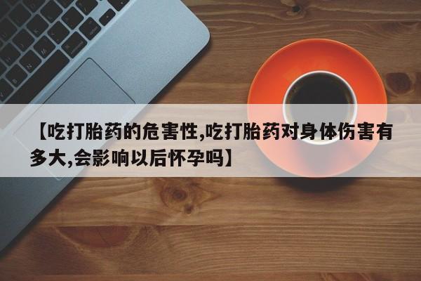打胎药微信联系方式，【吃打胎药的危害性,吃打胎药对身体伤害有多大,会影响以后怀孕吗】