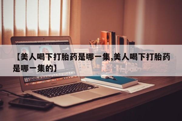 打胎药微信联系方式，【美人喝下打胎药是哪一集,美人喝下打胎药是哪一集的】