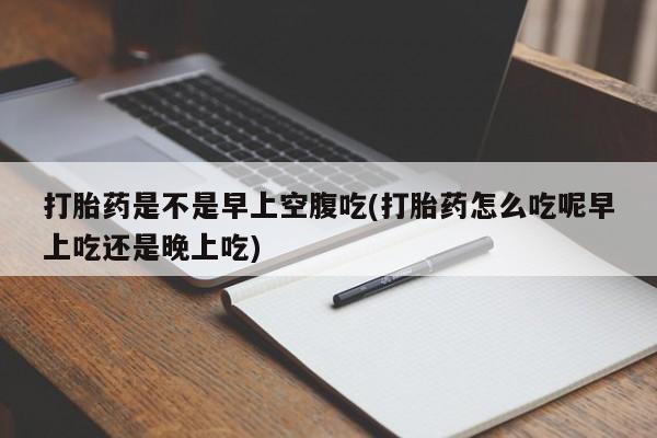 打胎药微信联系方式，打胎药是不是早上空腹吃(打胎药怎么吃呢早上吃还是晚上吃)