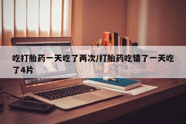 打胎药微信联系方式，吃打胎药一天吃了两次/打胎药吃错了一天吃了4片