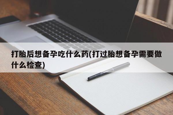 打胎药微信联系方式，打胎后想备孕吃什么药(打过胎想备孕需要做什么检查)