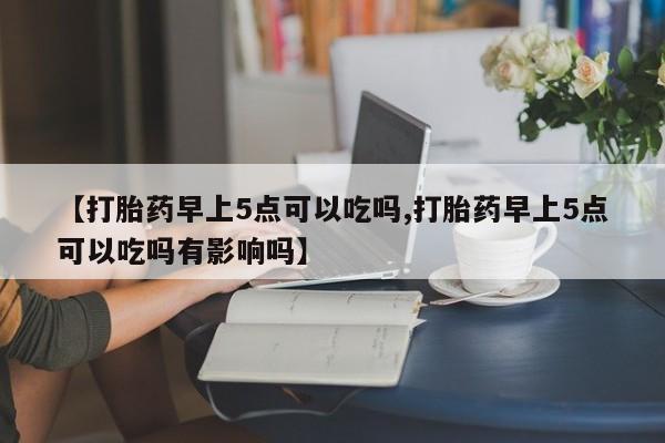 打胎药微信联系方式，【打胎药早上5点可以吃吗,打胎药早上5点可以吃吗有影响吗】