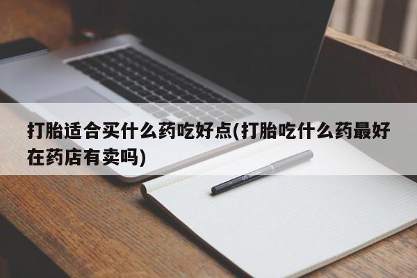 打胎药微信联系方式，打胎适合买什么药吃好点(打胎吃什么药最好在药店有卖吗)