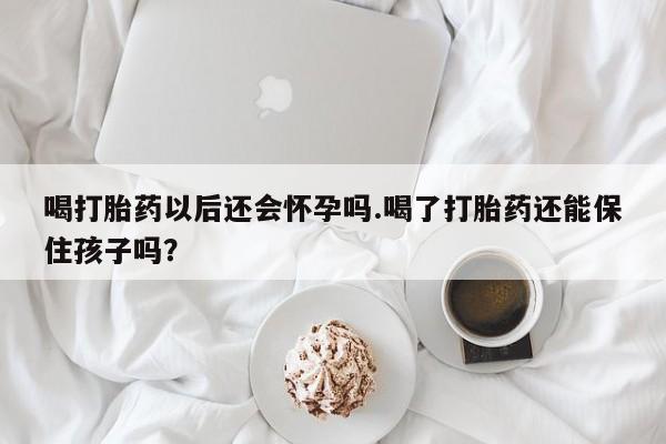 打胎药微信联系方式，喝打胎药以后还会怀孕吗.喝了打胎药还能保住孩子吗？
