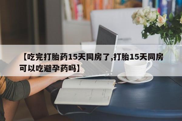 打胎药微信联系方式，【吃完打胎药15天同房了,打胎15天同房可以吃避孕药吗】