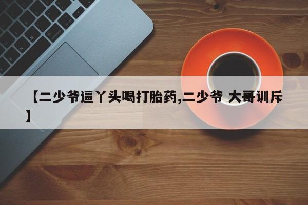 打胎药微信联系方式,【二少爷逼丫头喝打胎药,二少爷 大哥训斥】