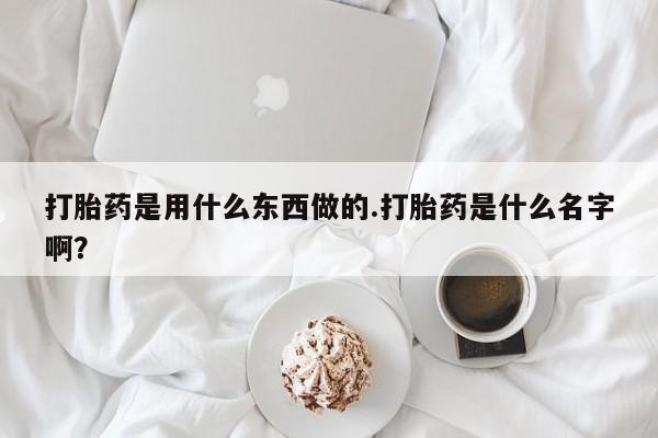打胎药微信联系方式,打胎药是用什么东西做的.打胎药是什么名字啊?